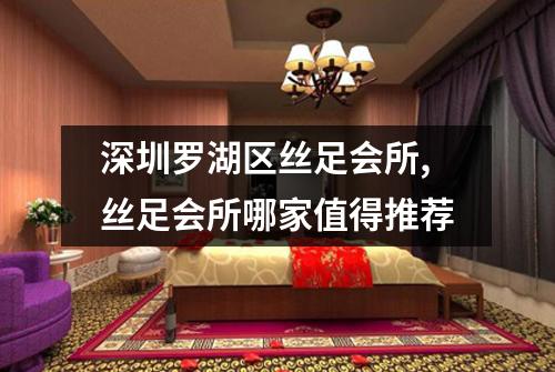深圳罗湖区丝足会所,丝足会所哪家值得推荐
