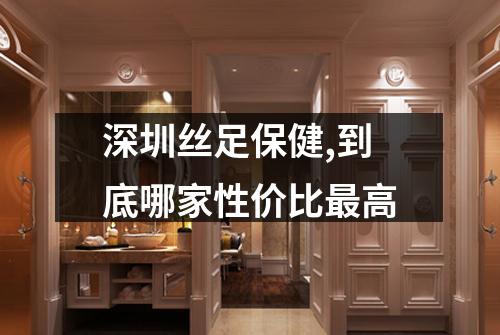 深圳丝足保健,到底哪家性价比最高