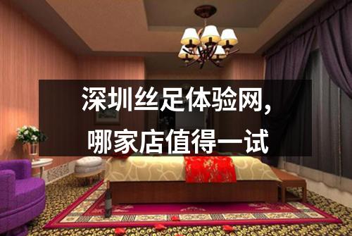 深圳丝足体验网, 哪家店值得一试